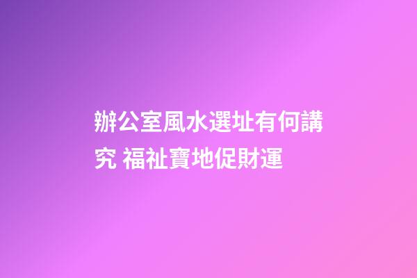 辦公室風水選址有何講究 福祉寶地促財運